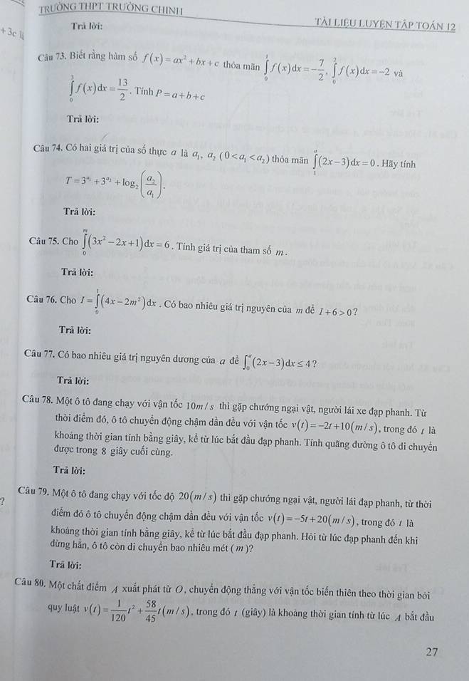 TRƯỜNG THPT TRƯỜNG CHINH
Trả lời:
tài LiệU LUyện Tập toán 12
+3c. 
Câu 73. Biết rằng hàm số f(x)=ax^2+bx+c thòa mān ∈tlimits _0^(1f(x)dx=-frac 7)2,∈tlimits _0^(2f(x)dx=-2 và
∈tlimits _0^3f(x)dx=frac 13)2. Tính P=a+b+c
Trã lời:
Câu 74. Có hai giả trị của số thực a là a_1,a_2(0 thỏa mãn ∈tlimits _1^(a(2x-3)dx=0. Hãy tính
T=3^a_1)+3^(a_2)+log _2(frac a_2a_1).
Trã lời:
Câu 75. Cho ∈tlimits _0^(m(3x^2)-2x+1)dx=6. Tính giá trị của tham số m .
Trã lời:
Câu 76. Cho I=∈tlimits _0^(1(4x-2m^2))dx. Có bao nhiêu giá trị nguyên của m đề I+6>0 ?
Trã lời:
Câu 77. Có bao nhiêu giá trị nguyên dương của a đề ∈t _0^(a(2x-3)dx≤ 4 ?
Trả lời:
Câu 78. Một ô tô đang chạy với vận tốc 10m/s thì gặp chướng ngại vật, người lái xe đạp phanh. Từ
thời điểm đó, ô tô chuyển động chậm dần đều với vận tốc v(t)=-2t+10(m/s) , trong đó  là
khoảng thời gian tính bằng giây, kể từ lúc bắt đầu đạp phanh. Tính quãng đường ô tô di chuyền
được trong 8 giây cuối cùng.
Trã lời:
Câu 79. Một ô tô đang chạy với tốc độ 20(m/ s) thì gặp chướng ngại vật, người lái đạp phanh, từ thời
?
điểm đó ô tô chuyển động chậm dần đều với vận tốc v(t)=-5t+20(m/s) , trong đó  là
khoảng thời gian tính bằng giây, kể từ lúc bắt đầu đạp phanh. Hỏi từ lúc đạp phanh đến khi
dừng hẳn, ô tô còn di chuyền bao nhiêu mét ( m )?
Trã lời:
Câu 80. Một chất điễm A xuất phát từ O, chuyển động thẳng với vận tốc biến thiên theo thời gian bởi
quy luật v(t)=frac 1)120t^2+ 58/45 t(m/s) , trong đó 7 (giây) là khoảng thời gian tính từ lúc A bắt đầu
27