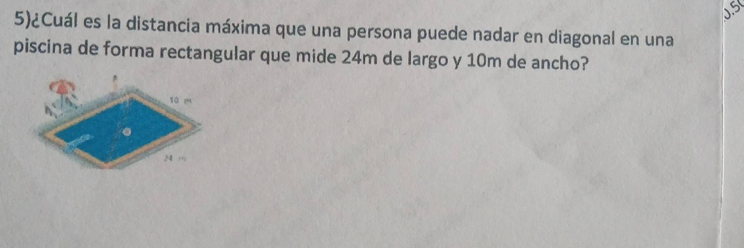 5)¿Cuál es la distancia máxima que una persona puede nadar en diagonal en una 
piscina de forma rectangular que mide 24m de largo y 10m de ancho?