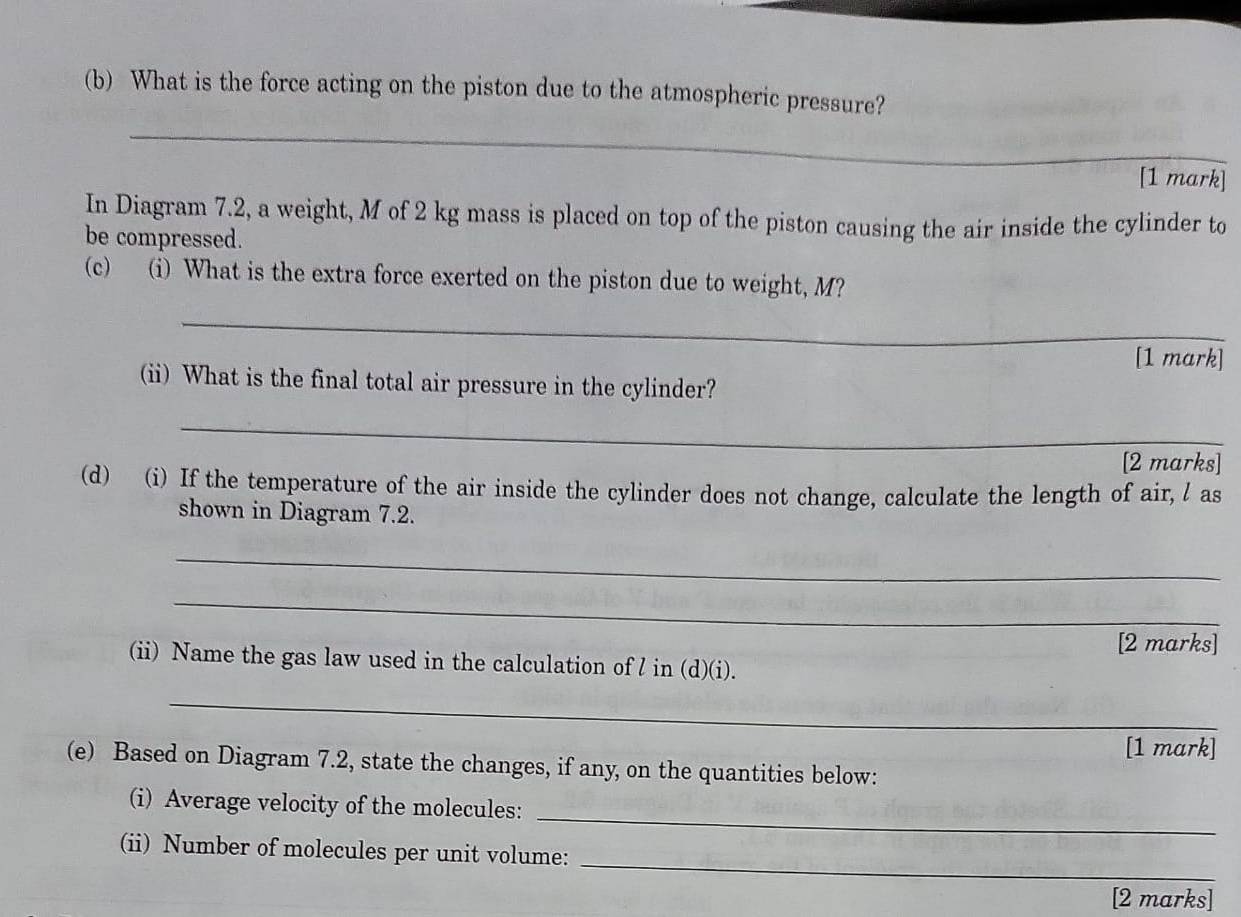 What is the force acting on the piston due to the atmospheric pressure? 
_ 
[1 mark] 
In Diagram 7.2, a weight, M of 2 kg mass is placed on top of the piston causing the air inside the cylinder to 
be compressed. 
(c) (i) What is the extra force exerted on the piston due to weight, M? 
_ 
[1 mark] 
(ii) What is the final total air pressure in the cylinder? 
_ 
[2 marks] 
(d) (i) If the temperature of the air inside the cylinder does not change, calculate the length of air, l as 
shown in Diagram 7.2. 
_ 
_ 
[2 marks] 
(ii) Name the gas law used in the calculation of l in (d)(i). 
_ 
[1 mark] 
(e) Based on Diagram 7.2, state the changes, if any, on the quantities below: 
_ 
(i) Average velocity of the molecules: 
_ 
(ii) Number of molecules per unit volume: 
[2 marks]