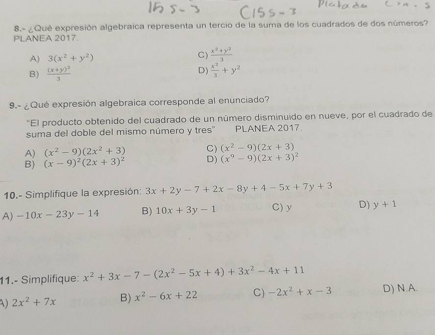 8.- ¿Qué expresión algebraica representa un tercio de la suma de los cuadrados de dos números?
PLANEA 2017.
A) 3(x^2+y^2) C)  (x^2+y^2)/3 
D)
B) frac (x+y)^23  x^2/3 +y^2
9.- ¿ Qué expresión algebraica corresponde al enunciado?
"El producto obtenido del cuadrado de un número disminuido en nueve, por el cuadrado de
suma del doble del mismo número y tres" PLANEA 2017.
A) (x^2-9)(2x^2+3)
C) (x^2-9)(2x+3)
B) (x-9)^2(2x+3)^2 D) (x^9-9)(2x+3)^2
10.- Simplifique la expresión: 3x+2y-7+2x-8y+4-5x+7y+3
A) -10x-23y-14 B) 10x+3y-1
C) y D) y+1
11.- Simplifique: x^2+3x-7-(2x^2-5x+4)+3x^2-4x+11
A) 2x^2+7x
B) x^2-6x+22 C) -2x^2+x-3 D) N.A.