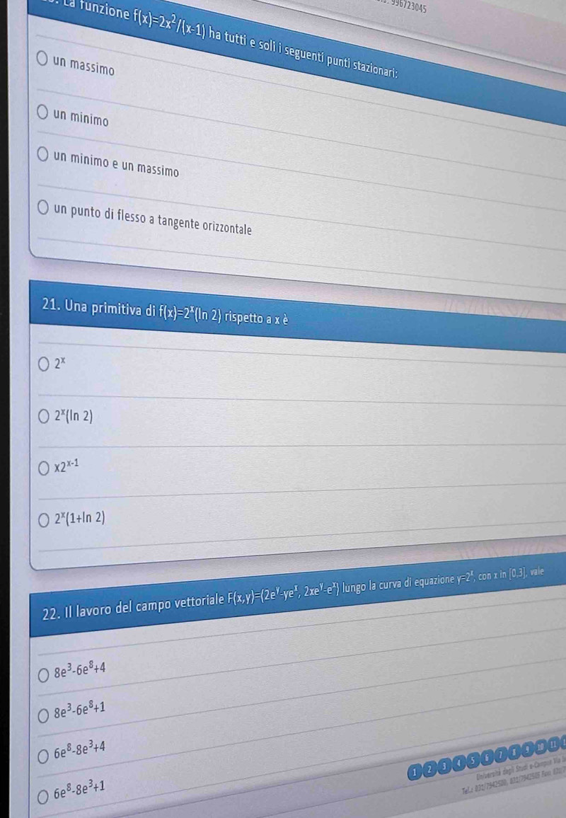 996723045
: La funzione f(x)=2x^2/(x-1) ha tutti e soli i seguenti punti staionari 
un massimo
_
un minimo
_
_
_
un minimo e un massimo_
_
_
un punto di flesso a tangente orizzontale
21. Una primitiva di f(x)=2^x(ln 2) rispetto a x è
2^x
_
2^x(ln 2)
_
x2^(x-1)
_
_
_
2^x(1+ln 2)
22. Il lavoro del campo vettoriale F(x,y)=(2e^y-ye^x,2xe^y-e^x) lungo la curva di equazione y=2^x con x in [0.3]. vale
8e^3-6e^8+4
8e^3-6e^8+1
6e^8-8e^3+4
diiversité degii Studi a-Campot Via la
6e^8-8e^3+1
Telz 031/7942500, 831/7942515 Fon 021/7