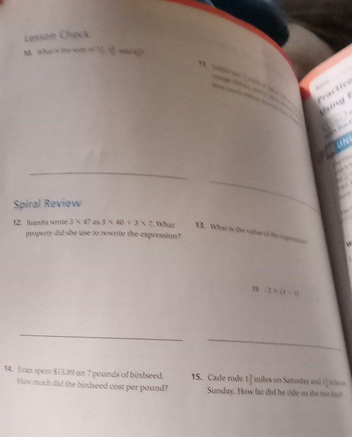 Lesson Check 
10. What is the M b 
Lao h 



n 
Spiral Review 
12. Juanita wrote 3* 47 as 3* 40/ 3* 7 What 13. What is the valze of the exprt 
property did she use to rewrite the expression?
18-2* (4+3)
14. Evan spent $15.89 on 7 pounds of birdseed. 15. Cade rode 1 4/5  miles on Saturday and 11 makes on 
How much did the birdseed cost per pound? Sunday. How far did he ride on th tw ?