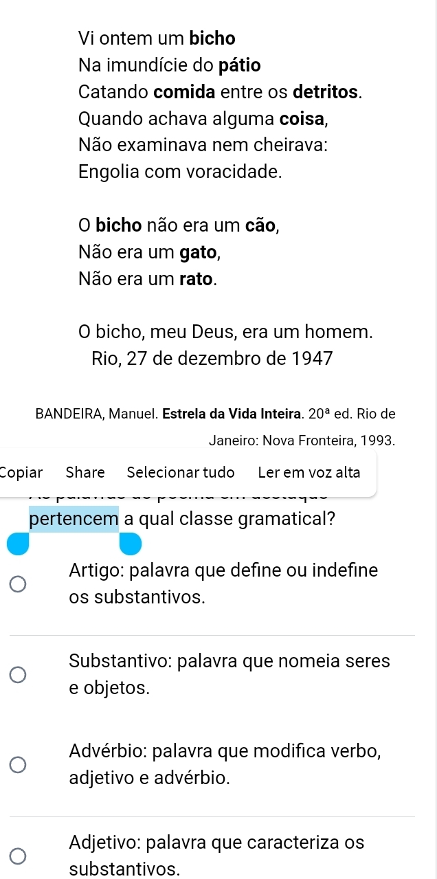 Vi ontem um bicho
Na imundície do pátio
Catando comida entre os detritos.
Quando achava alguma coisa,
Não examinava nem cheirava:
Engolia com voracidade.
O bicho não era um cão,
Não era um gato,
Não era um rato.
O bicho, meu Deus, era um homem.
Rio, 27 de dezembro de 1947
BANDEIRA, Manuel. Estrela da Vida Inteira. 20^a ed. Rio de
Janeiro: Nova Fronteira, 1993.
Copiar Share Selecionar tudo Ler em voz alta
pertencem a qual classe gramatical?
Artigo: palavra que define ou indefine
os substantivos.
Substantivo: palavra que nomeia seres
e objetos.
Advérbio: palavra que modifica verbo,
adjetivo e advérbio.
Adjetivo: palavra que caracteriza os
substantivos.