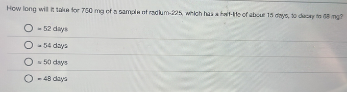 How long will it take for 750 mg of a sample of radium- 225, which has a half-life of about 15 days, to decay to 68 mg?
approx 52days
approx 54days
approx 50days
approx 48days