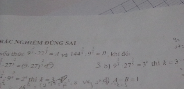 rác nghiệm đúng sai 
biểu thức 9^(frac 2)5· 27^(frac 2)5=A và 144^(frac 3)4:9^(frac 3)4=B , khi đó:
^2· 27^(frac 2)5=(9· 27)^ 2/5 
b) 9^(frac 2)5· 27^(frac 2)5=3^k thì k=3
 3/4 :9^(frac 3)4=2^4 thì k=3 A-B=1
d)