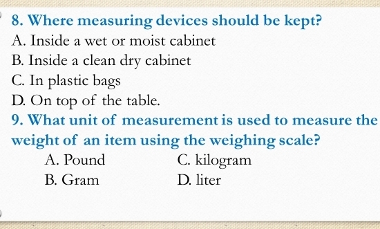 Where measuring devices should be kept?
A. Inside a wet or moist cabinet
B. Inside a clean dry cabinet
C. In plastic bags
D. On top of the table.
9. What unit of measurement is used to measure the
weight of an item using the weighing scale?
A. Pound C. kilogram
B. Gram D. liter