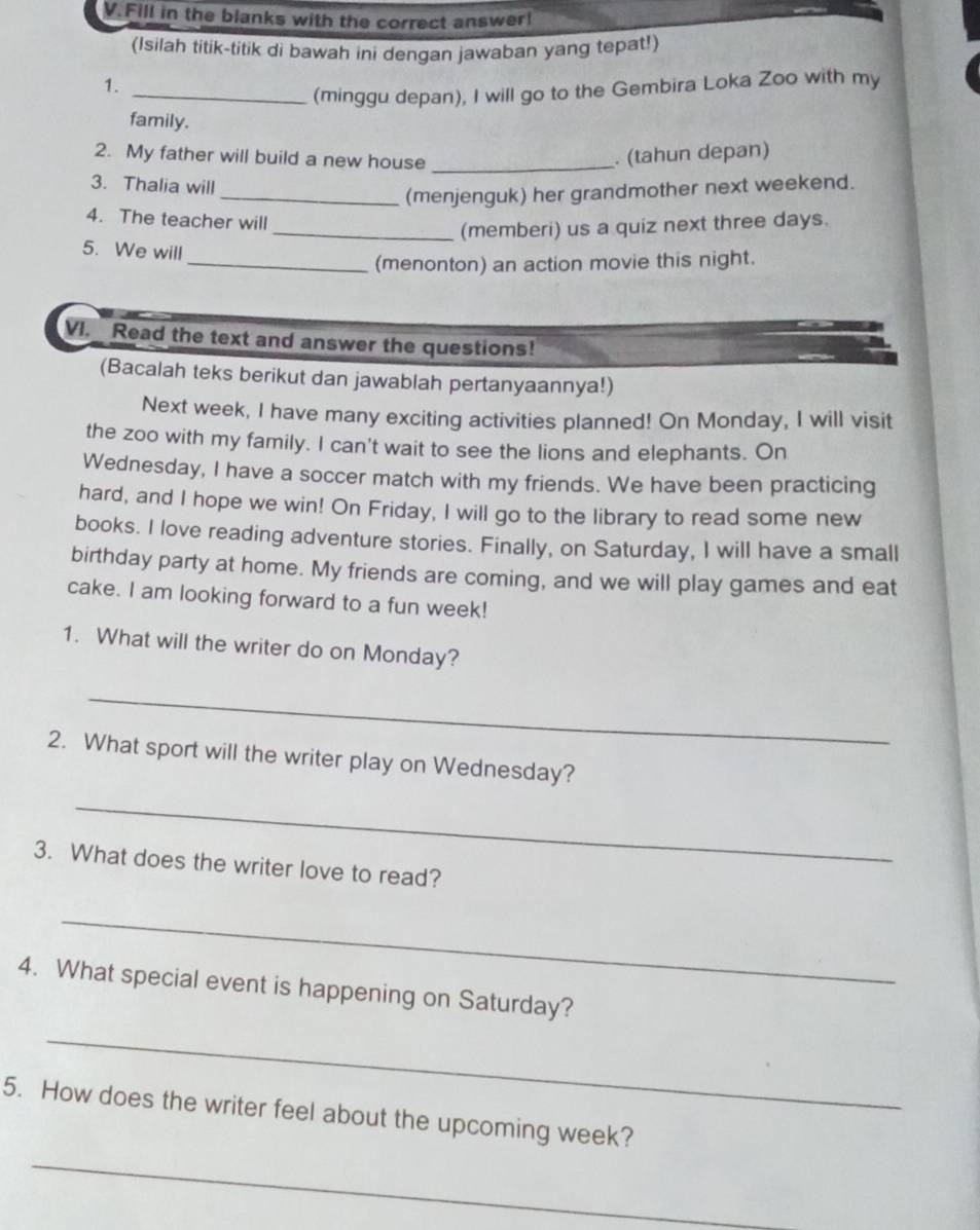 Fill in the blanks with the correct answer! 
(Isilah titik-titik di bawah ini dengan jawaban yang tepat!) 
1. 
_(minggu depan), I will go to the Gembira Loka Zoo with my 
family. 
2. My father will build a new house_ 
. (tahun depan) 
3. Thalia will 
_(menjenguk) her grandmother next weekend. 
4. The teacher will 
_(memberi) us a quiz next three days. 
5. We will 
_(menonton) an action movie this night. 
VI. Read the text and answer the questions! 
(Bacalah teks berikut dan jawablah pertanyaannya!) 
Next week, I have many exciting activities planned! On Monday, I will visit 
the zoo with my family. I can't wait to see the lions and elephants. On 
Wednesday, I have a soccer match with my friends. We have been practicing 
hard, and I hope we win! On Friday, I will go to the library to read some new 
books. I love reading adventure stories. Finally, on Saturday, I will have a small 
birthday party at home. My friends are coming, and we will play games and eat 
cake. I am looking forward to a fun week! 
1. What will the writer do on Monday? 
_ 
2. What sport will the writer play on Wednesday? 
_ 
3. What does the writer love to read? 
_ 
4. What special event is happening on Saturday? 
_ 
5. How does the writer feel about the upcoming week? 
_