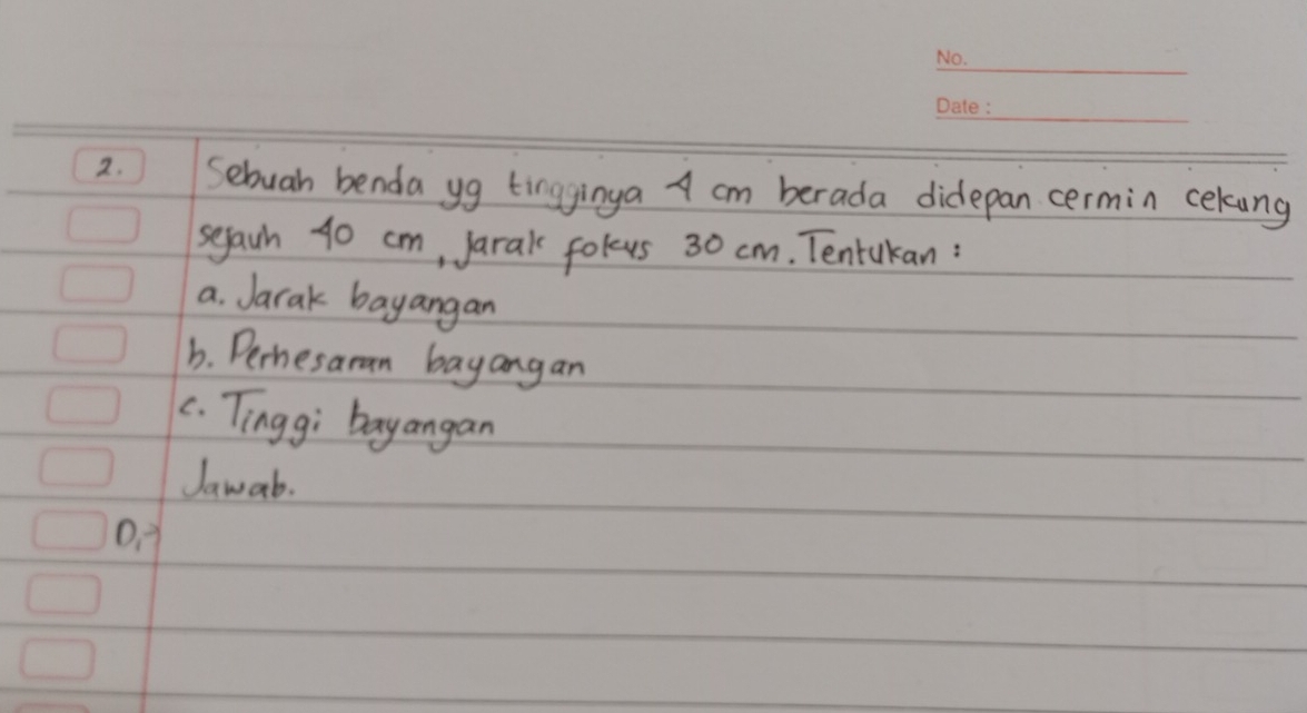 Sebuah benda yg tingginya A cm berada didepan cermin cekung 
segaih 40 cm, Jarak folus 30 cm. Tentukan : 
a. Jarak bayangan 
b. Perhesaran bayangan 
c. Tingg; bayangan 
Jawab. 
D. 1