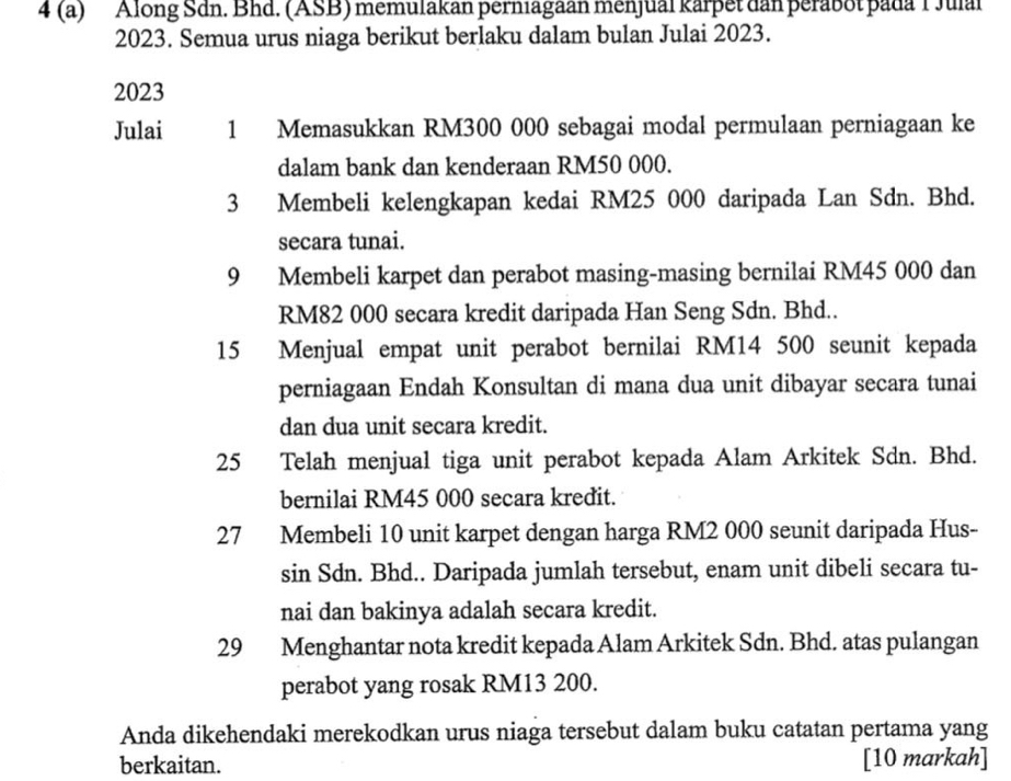 4 (a) Along Sdn. Bhd. (ASB) memulakan perniagaan menjual karpet dan perabot pada T Julal 
2023. Semua urus niaga berikut berlaku dalam bulan Julai 2023.
2023
Julai 1 Memasukkan RM300 000 sebagai modal permulaan perniagaan ke 
dalam bank dan kenderaan RM50 000. 
3 Membeli kelengkapan kedai RM25 000 daripada Lan Sdn. Bhd. 
secara tunai.
9 Membeli karpet dan perabot masing-masing bernilai RM45 000 dan
RM82 000 secara kredit daripada Han Seng Sdn. Bhd..
15 Menjual empat unit perabot bernilai RM14 500 seunit kepada 
perniagaan Endah Konsultan di mana dua unit dibayar secara tunai 
dan dua unit secara kredit. 
25 Telah menjual tiga unit perabot kepada Alam Arkitek Sdn. Bhd. 
bernilai RM45 000 secara kredit.
27 Membeli 10 unit karpet dengan harga RM2 000 seunit daripada Hus- 
sin Sdn. Bhd.. Daripada jumlah tersebut, enam unit dibeli secara tu- 
nai dan bakinya adalah secara kredit. 
29 Menghantar nota kredit kepada Alam Arkitek Sdn. Bhd. atas pulangan 
perabot yang rosak RM13 200. 
Anda dikehendaki merekodkan urus niaga tersebut dalam buku catatan pertama yang 
berkaitan. [10 markah]