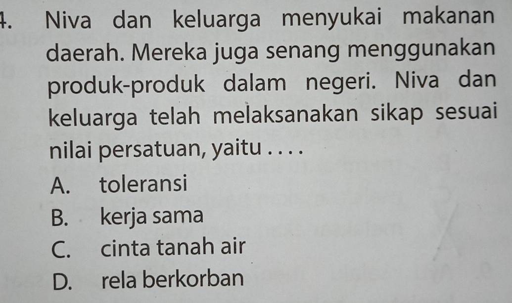 Niva dan keluarga menyukai makanan
daerah. Mereka juga senang menggunakan
produk-produk dalam negeri. Niva dan
keluarga telah melaksanakan sikap sesuai
nilai persatuan, yaitu . . . .
A. toleransi
B. kerja sama
C. cinta tanah air
D. rela berkorban