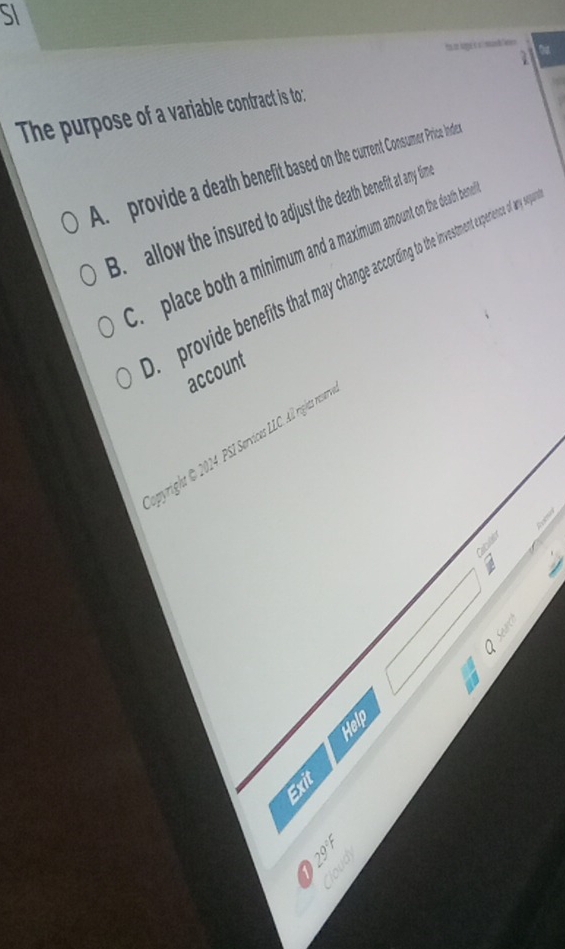 SI
a
The purpose of a variable contract is to:
A. provide a death benefit based on the current Consumer Price Inder
B. allow the insured to adjust the death benefit at any tim
C. place both a minimum and a maximum amount on the death bene. provide benefits that may change according to the investment experence of any s
account
opyright @ 2014 PSI Services LLC. All rights resser

Help
Exit
。