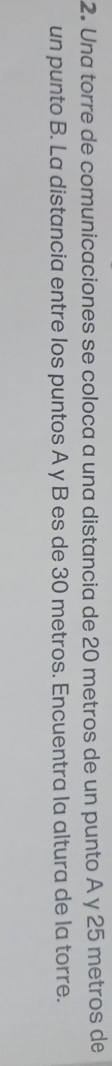 Una torre de comunicaciones se coloca a una distancia de 20 metros de un punto A y 25 metros de 
un punto B. La distancia entre los puntos A y B es de 30 metros. Encuentra la altura de la torre.