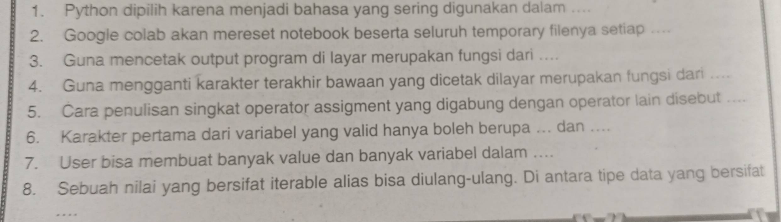 Python dipilih karena menjadi bahasa yang sering digunakan dalam .... 
2. Google colab akan mereset notebook beserta seluruh temporary filenya setiap … 
3. Guna mencetak output program di layar merupakan fungsi dari ... 
4. Guna mengganti karakter terakhir bawaan yang dicetak dilayar merupakan fungsi dari …... 
5. Cara penulisan singkat operator assigment yang digabung dengan operator lain disebut . . .. 
6. Karakter pertama dari variabel yang valid hanya boleh berupa ... dan .... 
7. User bisa membuat banyak value dan banyak variabel dalam … 
8. Sebuah nilai yang bersifat iterable alias bisa diulang-ulang. Di antara tipe data yang bersifat 
_