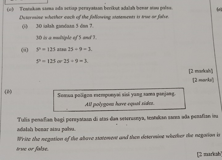 (@) Tentukan sama ada setiap pernyataan berikut adalah benar atau palsu. 
(a) 
Determine whether each of the following statements is true or false. 
(i) 30 ialah gandaan 5 dan 7.
30 is a multiple of 5 and 7. 
(ii) 5^3=125 atau 25/ 9=3.
5^3=125 or 25/ 9=3. 
[2 markah] 
[2 marks] 
(b) 
Semua poligon mempunyai sisi yang sama panjang. 
All polygons have equal sides. 
Tulis penafian bagi pernyataan di atas dan seterusnya, tentukan sama ada penafian itu 
adalah benar atau palsu. 
Write the negation of the above statement and then determine whether the negation is 
true or false. 
[2 markah]