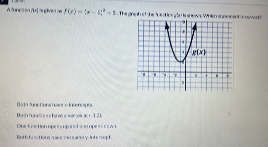 A function f(x) is given as f(x)=(x-1)^2+2. The graph of the function g(x) is shown. Which statement is correct?
Both functions have x-intercepts.
Both functions have a vertex at (-1,2),
One function opens up and one opens down.
Both functions have the same y-intercept.