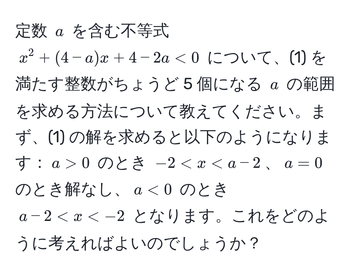 定数 $a$ を含む不等式 $x^2 + (4-a)x + 4-2a < 0$ について、(1) を満たす整数がちょうど 5 個になる $a$ の範囲を求める方法について教えてください。まず、(1) の解を求めると以下のようになります：$a > 0$ のとき $-2 < x < a-2$、$a = 0$ のとき解なし、$a < 0$ のとき $a-2 < x < -2$ となります。これをどのように考えればよいのでしょうか？