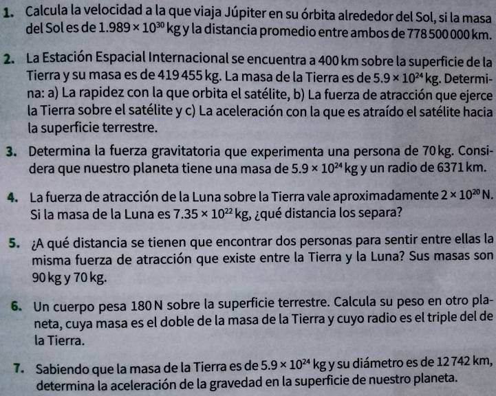 Calcula la velocidad a la que viaja Júpiter en su órbita alrededor del Sol, si la masa
del Sol es de 1.989* 10^(30)kgy la distancia promedio entre ambos de 778 500 000 km.
2. La Estación Espacial Internacional se encuentra a 400 km sobre la superficie de la
Tierra y su masa es de 419 455 kg. La masa de la Tierra es de 5.9* 10^(24)kg;. Determi-
na: a) La rapidez con la que orbita el satélite, b) La fuerza de atracción que ejerce
la Tierra sobre el satélite y c) La aceleración con la que es atraído el satélite hacia
la superficie terrestre.
3. Determina la fuerza gravitatoria que experimenta una persona de 70kg. Consi-
dera que nuestro planeta tiene una masa de 5.9* 10^(24)kg y un radio de 6371 km.
4. La fuerza de atracción de la Luna sobre la Tierra vale aproximadamente 2* 10^(20)N.
Si la masa de la Luna es 7.35* 10^(22)kg , ¿qué distancia los separa?
5. ¿A qué distancia se tienen que encontrar dos personas para sentir entre ellas la
misma fuerza de atracción que existe entre la Tierra y la Luna? Sus masas son
90 kg y 70 kg.
6. Un cuerpo pesa 180N sobre la superficie terrestre. Calcula su peso en otro pla-
neta, cuya masa es el doble de la masa de la Tierra y cuyo radio es el triple del de
la Tierra.
7. Sabiendo que la masa de la Tierra es de 5.9* 10^(24)kg y su diámetro es de 12 742 km,
determina la aceleración de la gravedad en la superficie de nuestro planeta.