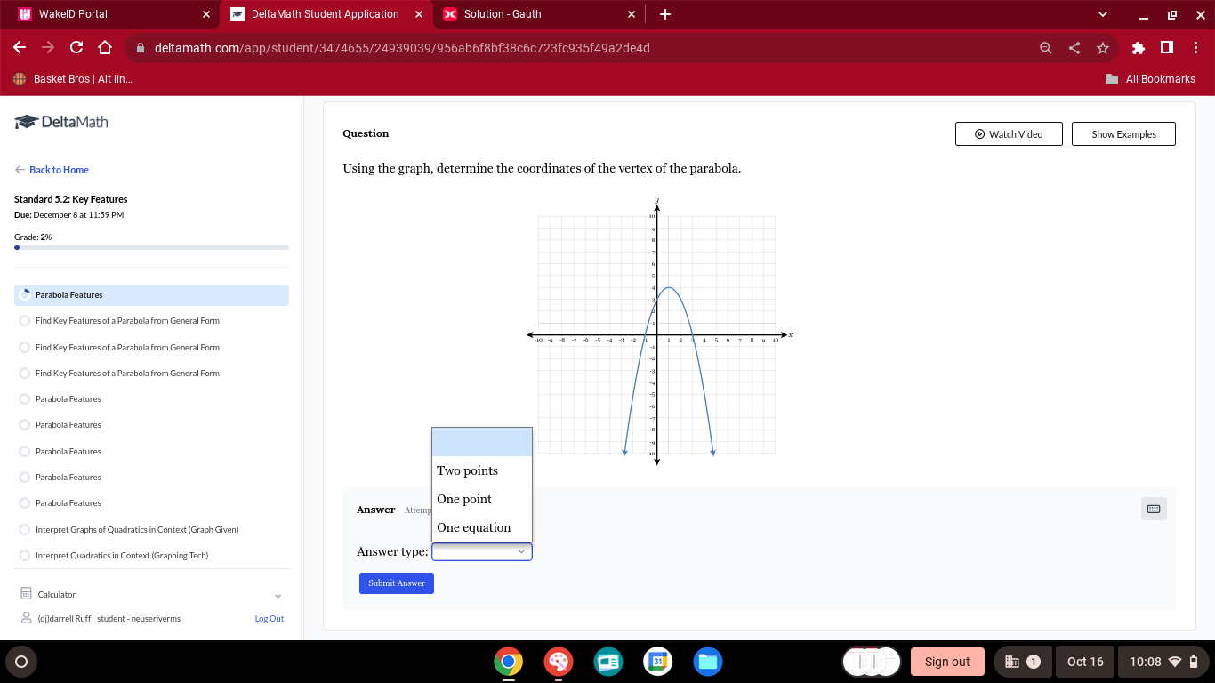 WakelD Portal DeltaMath Student Application Solution - Gauth 
deltamath.com/app/student/3474655/24939039/956ab6f8bf38c6c723fc935f49a2de4d 
Basket Bros | Alt lin.. 
All Bookmarks 
DeltaMath © Watch Video Show Examples 
Question 
← Back to Home Using the graph, determine the coordinates of the vertex of the parabola. 
Due: December 8 at 11:59 PM 
Parabola Features 
Find Key Features of a Parabola from General Form 
Find Key Features of a Parabola from General Form 
Find Key Features of a Parabola from General Form 
Parabola Features 
Parabola Features 
Parabola Features 
Parabola Features Two points 
One point 
Answer Attemp 
Interpret Graphs of Quadratics in Context (Graph Given) One equation 
Interpret Quadratics in Context (Graphing Tech) Answer type: 
Submit Answer 
Calculator 
(dj)darrell Ruff student - neuseriverms Log Out 
Sign out Oct 16 10:08