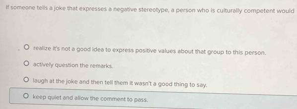 If someone tells a joke that expresses a negative stereotype, a person who is culturally competent would
realize it's not a good idea to express positive values about that group to this person.
actively question the remarks.
laugh at the joke and then tell them it wasn't a good thing to say.
keep quiet and allow the comment to pass.