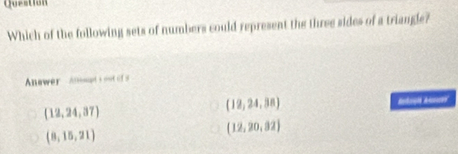 Question
Which of the following sets of numbers could represent the three sides of a triangle?
Anwer Anmet s out of
(12,24,37)
(12,24,38) Astorgi A
(8,15,21)
(12,20,82)