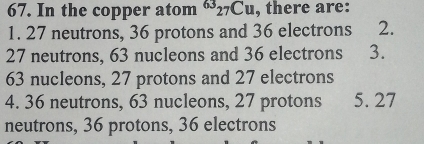 In the copper atom^(63)_27Cu , there are:
1. 27 neutrons, 36 protons and 36 electrons 2.
27 neutrons, 63 nucleons and 36 electrons 3.
63 nucleons, 27 protons and 27 electrons
4. 36 neutrons, 63 nucleons, 27 protons 5. 27
neutrons, 36 protons, 36 electrons