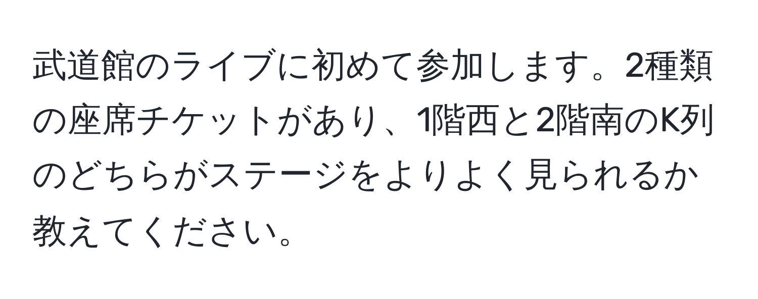 武道館のライブに初めて参加します。2種類の座席チケットがあり、1階西と2階南のK列のどちらがステージをよりよく見られるか教えてください。