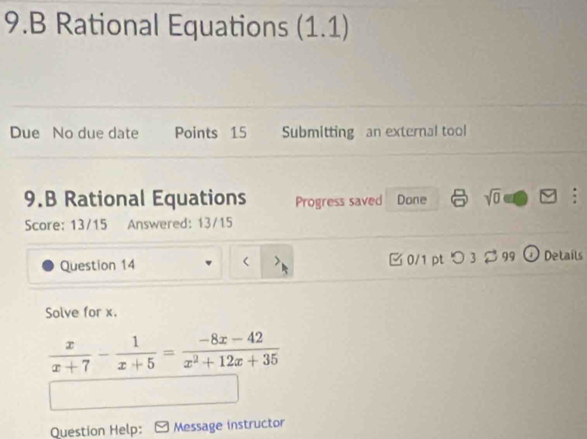 Rational Equations (1.1) 
Due No due date Points 15 Submitting an external tool 
9.B Rational Equations Progress saved Done sqrt(0) : 
Score: 13/15 Answered: 13/15 
Question 14 □ 0/1 pt つ 3 99 O Details 
Solve for x.
 x/x+7 - 1/x+5 = (-8x-42)/x^2+12x+35 
Question Help: Message instructor