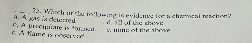 Which of the following is evidence for a chemical reaction?
a. A gas is detected d. all of the above
b. A precipitate is formed. e. none of the above
c. A flame is observed.