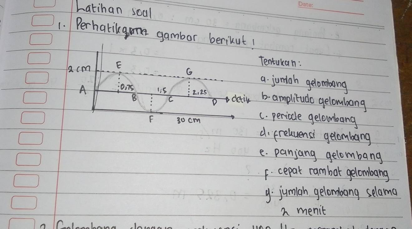 Latihan soal 
1. Perhatikgne gambor berikut! 
Tentukan: 
a. jumah gelombeng 
b- amplitudo gelombang 
c. periode gelombang 
d preluensi gelombang 
e. panjang gelombang 
F. cepat rambot gelombang 
9. jumiah gelombang selama 
h menit