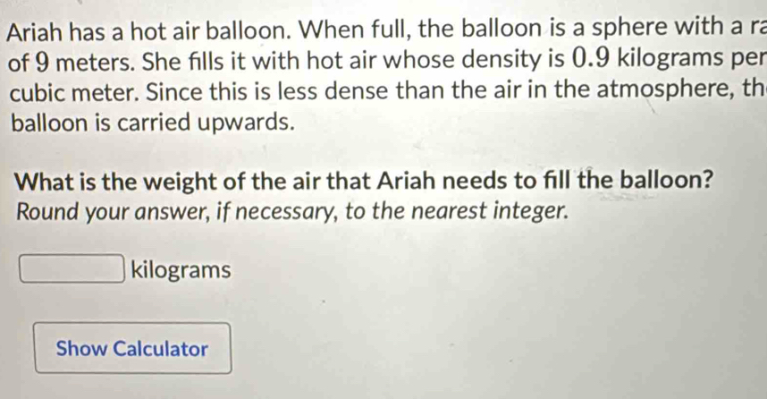 Ariah has a hot air balloon. When full, the balloon is a sphere with a ra 
of 9 meters. She fills it with hot air whose density is 0.9 kilograms per
cubic meter. Since this is less dense than the air in the atmosphere, th 
balloon is carried upwards. 
What is the weight of the air that Ariah needs to fill the balloon? 
Round your answer, if necessary, to the nearest integer.
kilograms
Show Calculator