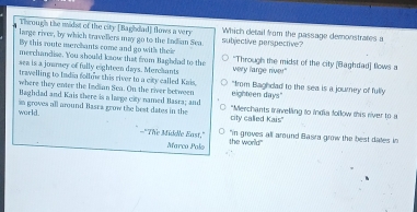 Through the midst of the city [Baghdad] flows a very subjective perspective? Which detail from the passage demonstrates a
large rives, by which travellers may go to the Indian Sea
By this route merchants come and go with theie
merchandise. You should kaow that from Baghdad to the "Through the midst of the city [Baghdad] flows a
sea is a journey of fully eighteen days. Merchants very large river"
travelling to Indin follmw this river to a city called Kais,
where they enter the Indian Sea. On the river between "from Baghdad to the sea is a journey of fully
Baghdad and Kais there is a large city named Basra; and eighteen days"
world. sn groves all around Basca grow the best dates in the city called Kais" 'Merchants travelling to india follow this river to a
="The Middle East," the world
"in groves all around Basra grow the best dates in
Marco Palo