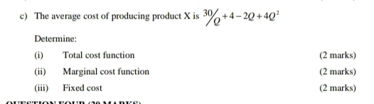 The average cost of producing product X is^(30)/Q^(+4-2Q+4Q^2)
Determine: 
(i) Total cost function (2 marks) 
(ii) Marginal cost function (2 marks) 
(iii) Fixed cost (2 marks)