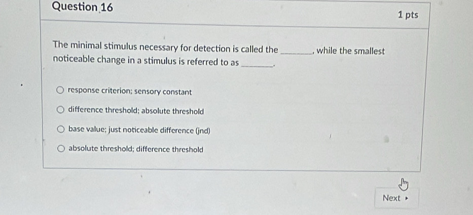 The minimal stimulus necessary for detection is called the _, while the smallest
noticeable change in a stimulus is referred to as_
response criterion; sensory constant
difference threshold; absolute threshold
base value; just noticeable difference (jnd)
absolute threshold; difference threshold
Next