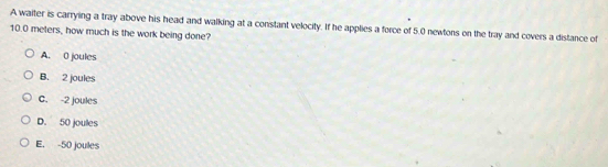 A walter is carrying a tray above his head and walking at a constant velocity. If he applies a force of 5.0 newtons on the tray and covers a distance of
10.0 meters, how much is the work being done?
A. 0 joules
B. 2 joules
C. -2 joules
D. 50 joules
E. -50 joules