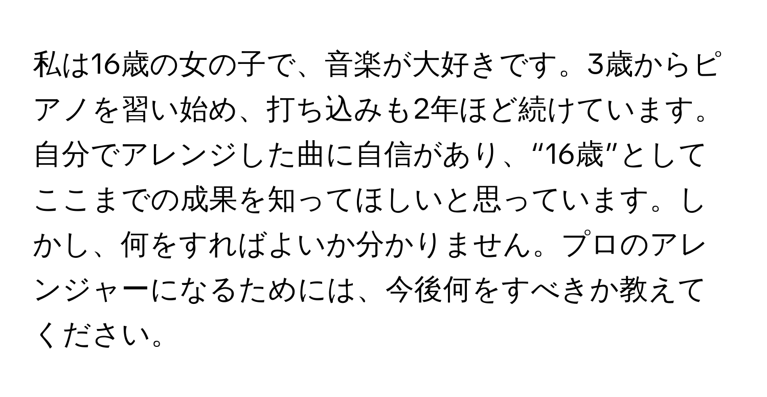 私は16歳の女の子で、音楽が大好きです。3歳からピアノを習い始め、打ち込みも2年ほど続けています。自分でアレンジした曲に自信があり、“16歳”としてここまでの成果を知ってほしいと思っています。しかし、何をすればよいか分かりません。プロのアレンジャーになるためには、今後何をすべきか教えてください。