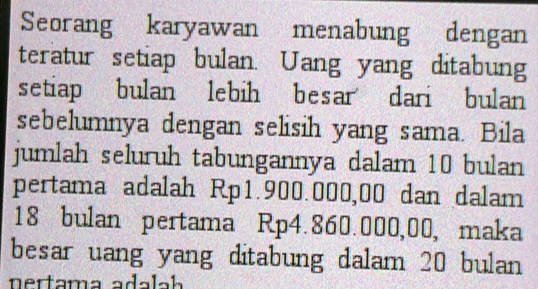 Seorang karyawan menabung dengan 
teratur setiap bulan. Uang yang ditabung 
setiap bulan lebih besar dari bulan 
sebelumnya dengan selisih yang sama. Bila 
jumlah seluruh tabungannya dalam 10 bulan 
pertama adalah Rp1.900.000,00 dan dalam
18 bulan pertama Rp4.860.000,00, maka 
besar uang yang ditabung dalam 20 bulan 
nertama adalah