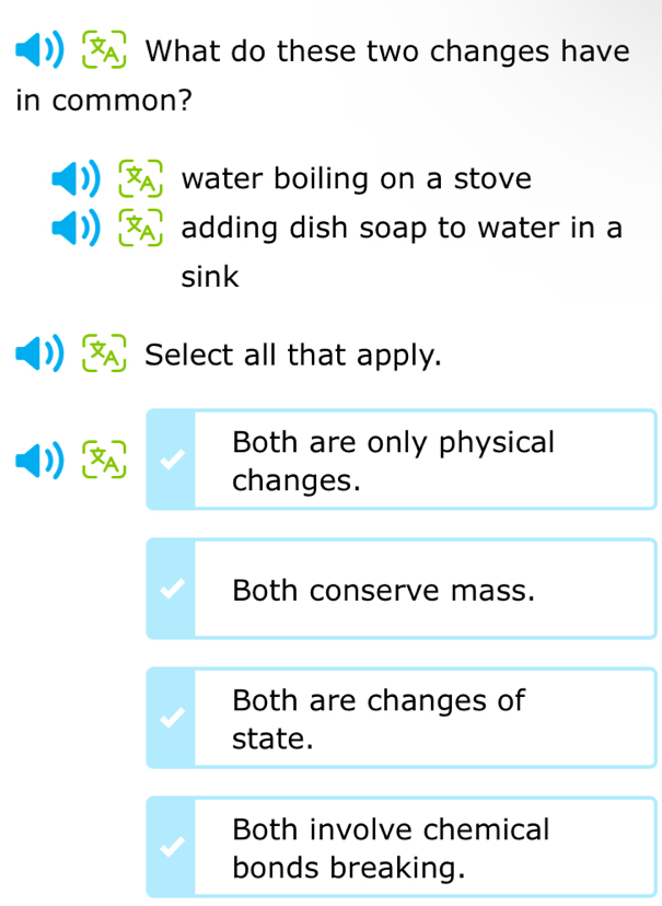 What do these two changes have
in common?
water boiling on a stove
adding dish soap to water in a
sink
Select all that apply.
Both are only physical
changes.
Both conserve mass.
Both are changes of
state.
Both involve chemical
bonds breaking.