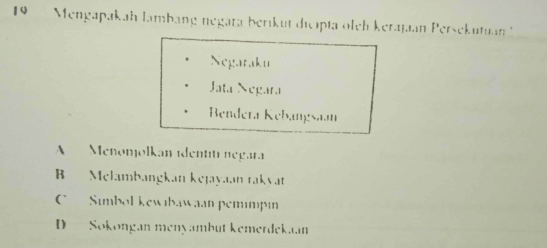 Mengapakah lambang negata berikut dicipta oleh kerajan Persekutian ''
Negataku
Jata Négara
Bendeta Kebangsaan
Menonjolkan identití negara
Melambangkan kejayaan takyat
C Simbol kewibawaan pemımpın
D Sokongan menyambüt kemerdekaan