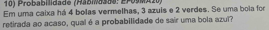 Probabilidade (Habilidade: EF09MA20) 
Em uma caixa há 4 bolas vermelhas, 3 azuis e 2 verdes. Se uma bola for 
retirada ao acaso, qual é a probabilidade de sair uma bola azul?