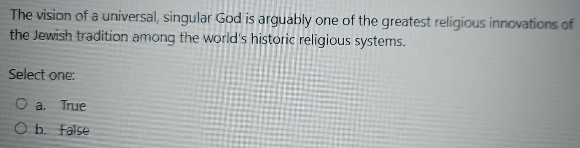 The vision of a universal, singular God is arguably one of the greatest religious innovations of
the Jewish tradition among the world’s historic religious systems.
Select one:
a. True
b. False