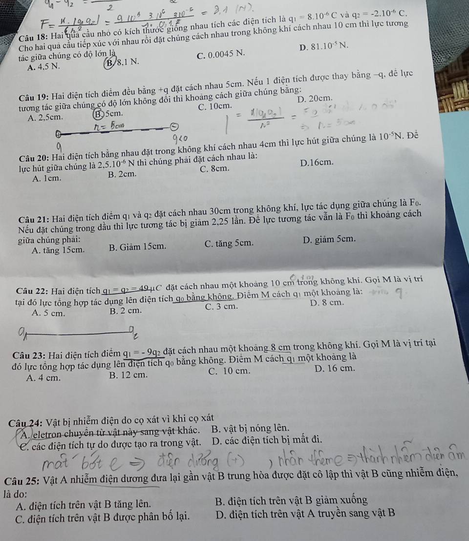 Hai qua cầu nhỏ có kích thước giống nhau tích các điện tích là q_1=8.10^(-6)C và q_2=-2.10^(-6)C.
Cho hai qua cầu tiếp xúc với nhau rồi đặt chúng cách nhau trong không khí cách nhau 10 cm thì lực tương
D.
tác giữa chúng có độ lớn là
A. 4.5 N. B. 8.1 N. C. 0.0045 N. 81.10^(-5)N.
Câu 19: Hai điện tích điểm đều bằng +q đặt cách nhau 5cm. Nếu 1 điện tích được thay bằng -q, dề lực
D. 20cm.
tương tác giữa chúng có độ lớn không đổi thì khoảng cách giữa chúng bằng:
A. 2,5cm. B)5cm. C. 10cm.
Câu 20: Hai điện tích bằng nhau đặt trong không khí cách nhau 4cm thì lực hút giữa chúng là 10^(-5)N. Để
lực hút giữa chúng là 2,5.10^(-6)N * thì chúng phải đặt cách nhau là:
A. 1cm. B. 2cm. C. 8cm. D.16cm.
Câu 21: Hai điện tích điểm q1 và q2 đặt cách nhau 30cm trong không khí, lực tác dụng giữa chúng là Fo.
Nếu đặt chúng trong dầu thì lực tương tác bị giảm 2,25 lần. Để lực tương tác vẫn là F₀ thì khoảng cách
giữa chúng phải: D. giảm 5cm.
A. tăng 15cm. B. Giảm 15cm. C. tăng 5cm.
Câu 22: Hai điện tích _ q_1=q_2=49mu C đặt cách nhau một khoảng 10 cm trong không khí. Gọi M là vị trí
tại đó lực tổng hợp tác dụng lên điện tích qo bằng không. Điểm M cách q1 một khoảng là:
A. 5 cm. B. 2 cm. C. 3 cm.
D. 8 cm.
C
Câu 23: Hai điện tích điểm q_1=-9q_2 đặt cách nhau một khoảng 8 cm trong không khí. Gọi M là vị trí tại
đó lực tổng hợp tác dụng lên điện tích qo bằng không. Điểm M cách qi một khoảng là
A. 4 cm. B. 12 cm. C. 10 cm. D. 16 cm.
Câu 24: Vật bị nhiễm điện do cọ xát vì khi cọ xát
A. eletron chuyển từ vật này sang vật khác. B. vật bị nóng lên.
C. các điện tích tự do được tạo ra trong vật. D. các điện tích bị mất đi.
Câu 25: Vật A nhiễm điện dương đưa lại gần vật B trung hòa được đặt cô lập thì vật B cũng nhiễm điện,
là do:
A. điện tích trên vật B tăng lên. B. điện tích trên vật B giảm xuống
C. điện tích trên vật B được phân bố lại.  D. điện tích trên vật A truyền sang vật B