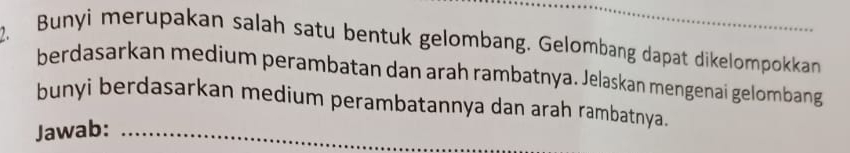 Bunyi merupakan salah satu bentuk gelombang. Gelombang dapat dikelompokkan 
berdasarkan medium perambatan dan arah rambatnya. Jelaskan mengenaí gelombang 
bunyi berdasarkan medium perambatannya dan arah rambatnya. 
Jawab:_