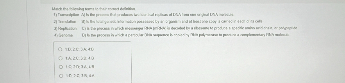 Match the following terms to their correct definition
1) Transcription A) Is the process that produces two identical replicas of DNA from one original DNA molecule.
2) Translation B) Is the total genetic information possessed by an organism and at least one copy is carried in each of its cells
3) Replication C) Is the process in which messenger RNA (mRNA) is decoded by a ribosome to produce a specific amino acid chain, or polypeptide
4) Genome D) Is the process in which a particular DNA sequence is copied by RNA polymerase to produce a complementary RNA molecule
1:D; 2:C; 3:A; 4:B
1:A; 2 :C; 3:D; 4:B
1:C; 2:D; 3:A; 4 :B
1:D; 2:C; 3:B; 4:A