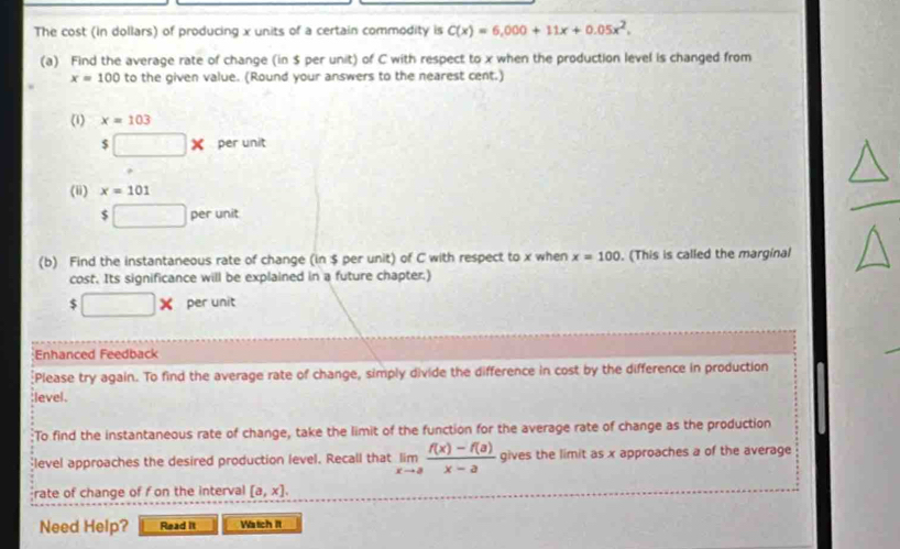 The cost (in dollars) of producing x units of a certain commodity is C(x)=6,000+11x+0.05x^2, 
(a) Find the average rate of change (in $ per unit) of C with respect to x when the production level is changed from
x=100 to the given value. (Round your answers to the nearest cent.) 
(1) x=103
$□ * per unit 
(ii) x=101
$□ perunit
(b) Find the instantaneous rate of change (in $ per unit) of C with respect to x when x=100. (This is called the marginal 
cost. Its significance will be explained in a future chapter.)
□ * per unit 
Enhanced Feedback 
[Please try again. To find the average rate of change, simply divide the difference in cost by the difference in production 
;level. 
To find the instantaneous rate of change, take the limit of the function for the average rate of change as the production 
level approaches the desired production level. Recall that limlimits _xto a (f(x)-f(a))/x-a  gives the limit as x approaches a of the average 
rate of change of f on the interval [a,x]. 
Need Help? Read it Watich It