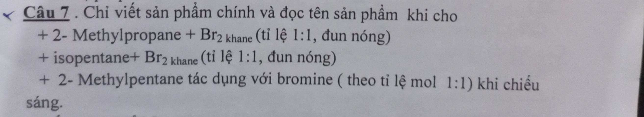 Chỉ viết sản phẩm chính và đọc tên sản phẩm khi cho
+ 2 - Methylpropane +Br_2 khane (tỉ lệ 1:1 , đun nóng) 
+ isopentane +Br_2 khane (tỉ lệ 1:1 , đun nóng)
+ 2 - Methylpentane tác dụng với bromine ( theo tỉ lệ mol 1:1) khi chiếu 
sáng.