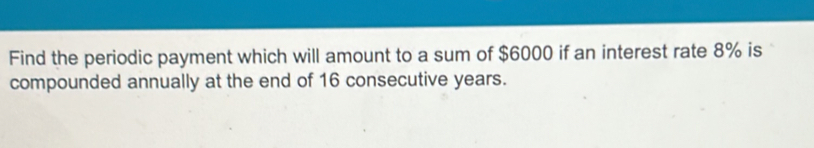 Find the periodic payment which will amount to a sum of $6000 if an interest rate 8% is 
compounded annually at the end of 16 consecutive years.