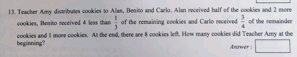 Teacher Amy distributes cookies to Alan, Benito and Carlo. Alan received half of the cookies and 2 more 
cookies, Benito received 4 less than  1/3  of the remaining cookies and Carlo received  3/4  of the remainder 
cookies and 1 more cookies. At the end, there are 8 cookies left. How many cookies did Teacher Amy at the 
beginning? Answer :