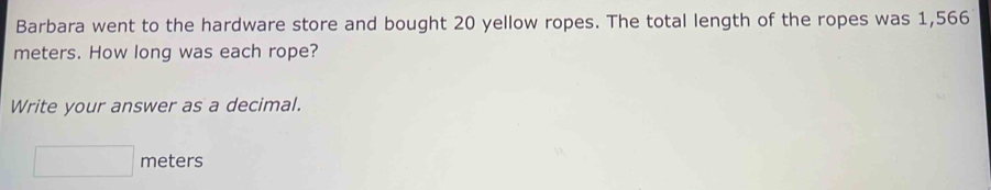 Barbara went to the hardware store and bought 20 yellow ropes. The total length of the ropes was 1,566
meters. How long was each rope? 
Write your answer as a decimal.
□ meters