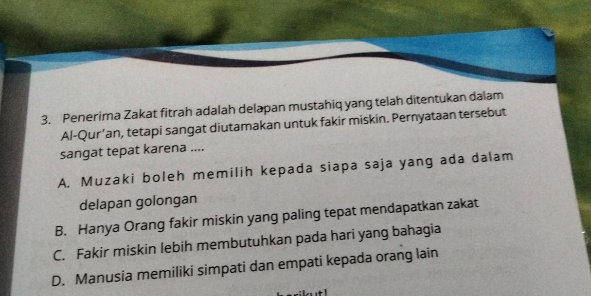 Penerima Zakat fitrah adalah delapan mustahiq yang telah ditentukan dalam
Al-Qur’an, tetapi sangat diutamakan untuk fakir miskin. Pernyataan tersebut
sangat tepat karena ....
A. Muzaki boleh memilih kepada siapa saja yang ada dalam
delapan golongan
B. Hanya Orang fakir miskin yang paling tepat mendapatkan zakat
C. Fakir miskin lebih membutuhkan pada hari yang bahagia
D. Manusia memiliki simpati dan empati kepada orang lain