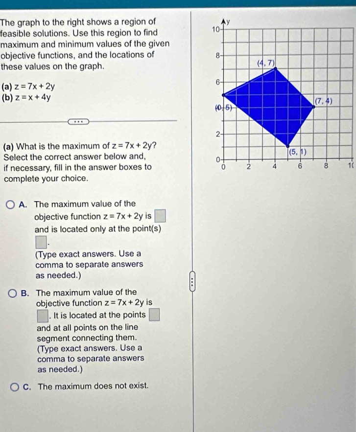 The graph to the right shows a region of 
feasible solutions. Use this region to find
maximum and minimum values of the given
objective functions, and the locations of 
these values on the graph.
(a) z=7x+2y
(b) z=x+4y
(a) What is the maximum of z=7x+2y ?
Select the correct answer below and,
if necessary, fill in the answer boxes to 1(
complete your choice.
A. The maximum value of the
objective function z=7x+2y is □
and is located only at the point(s)
(Type exact answers. Use a
comma to separate answers
as needed.)
B. The maximum value of the
objective function z=7x+2y is
. It is located at the points □
and at all points on the line
segment connecting them.
(Type exact answers. Use a
comma to separate answers
as needed.)
C. The maximum does not exist.